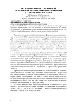 8
ОБОСНОВАНИЕ И РАЗРАБОТКА РЕКОМЕНДАЦИЙ
ПО ОПТИМИЗАЦИИ ПИТАНИЯ В ДОШКОЛЬНЫХ ОРГАНИЗАЦИЯХ
С 12-ЧАСОВЫМ РЕЖИМОМ РАБОТЫ
А.Ю. Власенко, К.М. Плотникова
ВГМУ, г. Владивосток. Кафедра гигиены
Научный руководитель: д.м.н., профессор В.А. Петров
SUBSTANTIATION AND DEVELOPMENT
OF RECOMMENDATIONS FOR NUTRITION OPTIMIZATION
AT PRE-SCHOOL EDUCATIONAL INSTITUTION OF 12-HOUR WORKING
A.Y. Vlasenko, K.M. Plotnikova. Some recommendations for nutrition optimization at pre-school
educational institution (PSEI) have been established on the basis of the standard 10-day menu
for realization of the two alternative variants of nutrition management at 12-hour working PSEI,
which was completed by means of collection of process charts of dishes and food.
В указанном в названии публикации режиме функционирования дошколь-
ных организаций (ДО) осуществляют свою деятельность подавляющее число
ДО, а значит, питаются по регламентам в этих ДО наибольшее количество де-
тей, посещающих эти организации. Указанное выше, во-первых, подчеркивает
актуальность предпринятого нами исследования, целью которого явилось на-
учное обоснование и разработка гигиенических рекомендаций по организации
питания в ДО с 12-часовым режимом работы, а во-вторых, о высокой ответ-
ственности исполнителей за достоверность и практическую востребованность
результатов.
Согласно нормативному документу 2010 года организация питания в ДО
с указанным режимом работы предполагает возможность 4- или 5-разового
питания. В качестве основы рекомендаций были укомплектованы сводные
10‑дневные меню в двух соответствующих вариантах, без которых по опреде-
лению невозможно формирование рационов, хоть сколько-нибудь приближаю-
щихся к нормативным требованиям. В качестве методического базиса исполь-
зовались технологические карты блюд и продуктов питания, предназначенные
для дошкольников, посещающих ДО, основанные на нормативных требованиях
2010 года.
В результате сложных мультивариабельных комбинаций были укомплек-
тованы 10-дневные меню по двум указанным выше вариантам. Следует отме-
тить, что допустимое по нормам расхождение показателей пищевой ценности с
нормативными требованиями ±10%, нам же удалось решить задачу более точ-
но: в наших меню расхождения по отдельным показателям пищевой ценности с
нормами не превышали ±5%. Это относится к характеристикам и усредненных
рационов, и к ежедневным их характеристикам.
Важными компонентами научно обоснованных и разработанных реко-
мендаций явились дополнительные указания о рациональном использовании
технологических карт, по режиму питания и т.д. Разработанные рекомендации
внедрены в системе ДО Приморского края.
Copyright ОАО «ЦКБ «БИБКОМ» & ООО «Aгентство Kнига-Cервис»
 