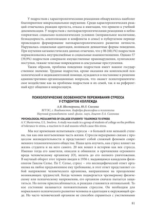81
У подростков с характерологическими реакциями обнаружилось наиболее
благоприятное микросоциальное окружение. Среди характерологических реак-
ций отмечались реакции протеста, отказа и имитации, что привело к учебной
декомпенсации. У подростков с патохарактерологическими реакциями в небла-
гоприятных социально-психологических условиях (неправильное воспитание,
безнадзорность, алкоголизация и конфликты в семье) в пубертатном периоде
происходило формирование патохарактерологического развития личности.
Нарушалась социальная адаптация, возникали девиантные формы поведения.
При изучении катамнестических данных отмечено, что у 86 (60,1%) подростков
нормализовались внутрисемейные и социальные взаимоотношения. Однако 57
(39,9%) подростков совершали имущественные правонарушения, хулиганские
поступки, тяжкие телесные повреждения и сексуальные преступления.
Таким образом, проблема поведения подростков имеет важное государ-
ственное значение. Трудные подростки, кроме оказания им комплексной пси-
хологической и медикаментозной помощи, нуждаются в постановке и решении
административно-организационных вопросов, что окажет психотерапевтиче-
ское воздействие как на проблемы подростков и их семей, так и на референт-
ный круг общения и микросоциум.
ПСИХОЛОГИЧЕСКИЕ ОСОБЕННОСТИ ПЕРЕЖИВАНИЯ СТРЕССА
У СТУДЕНТОВ КОЛЛЕЖДА
А.В. Шестернина, Ю.Л. Смелова
ВГУЭС, г. Владивосток. Кафедра философии и психологии
Научный руководитель: канд. филос. наук, доцент Л.А. Сазонова
PSYCHOLOGICAL PECULIARITIES OF COLLEGE STUDENTS’ TOLERONCE TO STRESS
A.V. Shesternina, U.L. Smelova. A study was made in a group of students of college on the problem
of tolerance to stress, a reaction to it and seasons which cause this stress.
Мы все временами испытываем стрессы – в большей или меньшей степе-
ни, так как они неотъемлемая часть жизни. Стрессы неразрывно связан с про-
цессом жизнедеятельности и представляет собой сложный феномен совре-
менного технологического общества. Наша цель изучить, как стресс влияет на
жизнь студента и на него самого. 20 век вошел в историю как век стресса.
Именно тогда его заметили, описали и обвинили: в причинении огромного
вреда человеческому организму (О), вплоть до его полного уничтожения.
В научный оборот этот термин введен в 1936 г. выдающимся канадским физи-
ологом Гансом Селье. По Г. Селье, стресс – это неспецифический ответ орга-
низма на любое предъявленное ему требование, и этот ответ представляет со-
бой напряжение человеческого организма, направленное на преодоление
возникающих трудностей. Когда человек подвергается чрезмерному физиче-
скому или психическому напряжению, его организм сначала пытается защи-
титься. Но потом приспосабливается, и реакция становится оптимальной. Та-
кое состояние называется положительным стрессом. Он необходим для
нормального психического развития человека и адаптации к окружающей сре-
де. Но часто человеческий организм не способен справиться с умственными
Copyright ОАО «ЦКБ «БИБКОМ» & ООО «Aгентство Kнига-Cервис»
 