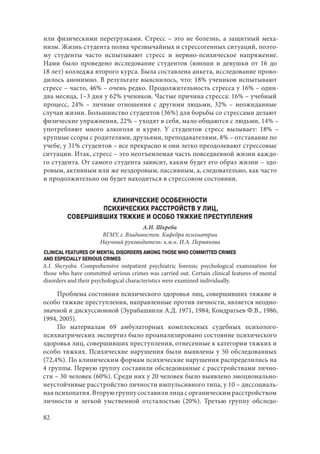 82
или физическими перегрузками. Стресс – это не болезнь, а защитный меха-
низм. Жизнь студента полна чрезвычайных и стрессогенных ситуаций, поэто-
му студенты часто испытывают стресс и нервно-психическое напряжение.
Нами было проведено исследование студентов (юноши и девушки от 16 до
18 лет) колледжа второго курса. Была составлена анкета, исследование прово-
дилось анонимно. В результате выяснилось, что: 18% учеников испытывают
стресс – часто, 46% – очень редко. Продолжительность стресса у 16% – один-
два месяца, 1–3 дня у 62% учеников. Частые причина стресса: 16% – учебный
процесс, 24%  – личные отношения с другими людьми, 32%  – неожиданные
случаи жизни. Большинство студентов (36%) для борьбы со стрессами делают
физические упражнения, 22% – уходят в себя, мало общаются с людьми, 14% –
употребляют много алкоголя и курят. У студентов стресс вызывает: 18%  –
крупные ссоры с родителями, друзьями, преподавателями, 8% – отставание по
учебе, у 31% студентов – все прекрасно и они легко преодолевают стрессовые
ситуации. Итак, стресс – это неотъемлемая часть повседневной жизни каждо-
го студента. От самого студента зависит, каким будет его образ жизни – здо-
ровым, активным или же нездоровым, пассивным, а, следовательно, как часто
и продолжительно он будет находиться в стрессовом состоянии.
КЛИНИЧЕСКИЕ ОСОБЕННОСТИ
ПСИХИЧЕСКИХ РАССТРОЙСТВ У ЛИЦ,
СОВЕРШИВШИХ ТЯЖКИЕ И ОСОБО ТЯЖКИЕ ПРЕСТУПЛЕНИЯ
А.И. Шкреба
ВГМУ, г. Владивосток. Кафедра психиатрии
Научный руководитель: к.м.н. И.А. Пермякова
CLINICAL FEATURES OF MENTAL DISORDERS AMONG THOSE WHO COMMITTED CRIMES
AND ESPECIALLY SERIOUS CRIMES
A.I. Shcryoba. Comprehensive outpatient psychiatric forensic psychological examination for
those who have committed serious crimes was carried out. Certain clinical features of mental
disorders and their psychological characteristics were examined individually.
Проблема состояния психического здоровья лиц, совершивших тяжкие и
особо тяжкие преступления, направленные против личности, является неодно-
значной и дискуссионной (Зурабашвили А.Д. 1971, 1984; Кондратьев Ф.В., 1986,
1994, 2005).
По материалам 69 амбулаторных комплексных судебных психолого-
психиатрических экспертиз было проанализировано состояние психического
здоровья лиц, совершивших преступления, отнесенные к категории тяжких и
особо тяжких. Психические нарушения были выявлены у 50 обследованных
(72,4%). По клиническим формам психические нарушения распределились на
4 группы. Первую группу составили обследованные с расстройствами лично-
сти – 30 человек (60%). Среди них у 20 человек было выявлено эмоционально-
неустойчивые расстройство личности импульсивного типа, у 10 – диссоциаль-
ная психопатия. Вторую группу составили лица с органическим расстройством
личности и легкой умственной отсталостью (20%). Третью группу обследо-
Copyright ОАО «ЦКБ «БИБКОМ» & ООО «Aгентство Kнига-Cервис»
 
