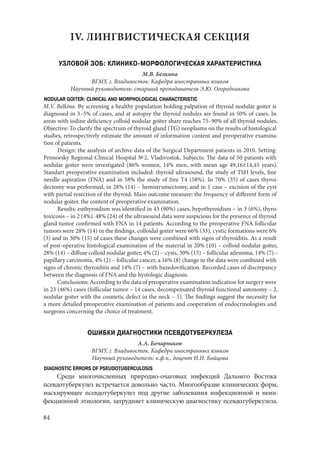 84
IV. ЛИНГВИСТИЧЕСКАЯ СЕКЦИЯ
УЗЛОВОЙ ЗОБ: КЛИНИКО-МОРФОЛОГИЧЕСКАЯ ХАРАКТЕРИСТИКА
М.В. Белкина
ВГМУ, г. Владивосток. Кафедра иностранных языков
Научный руководитель: старший преподаватель Э.Ю. Огородникова
NODULAR GOITER: CLINICAL AND MORPHOLOGICAL CHARACTERISTIC
M.V. Belkina. By screening a healthy population holding palpation of thyroid nodular goiter is
diagnosed in 3–5% of cases, and at autopsy the thyroid nodules are found in 50% of cases. In
areas with iodine deficiency colloid nodular goiter share reaches 75–90% of all thyroid nodules.
Objective: To clarify the spectrum of thyroid gland (TG) neoplasms on the results of histological
studies, retrospectively estimate the amount of information content and preoperative examina-
tion of patients.
Design: the analysis of archive data of the Surgical Department patients in 2010. Setting:
Primorsky Regional Clinical Hospital № 2, Vladivostok. Subjects: The data of 50 patients with
nodular goiter were investigated (86% women, 14% men, with mean age 49,16±14,45 years).
Standart preoperative examination included: thyroid ultrasound, the study of TSH levels, fine
needle aspiration (FNA) and in 58% the study of free T4 (58%). In 70% (35) of cases thyroi-
dectomy was performed, in 28% (14) – hemistrumectomy, and in 1 case – excision of the cyst
with partial resection of the thyroid. Main outcome measure: the frequency of different form of
nodular goiter, the content of preoperative examination.
Results: euthyroidism was identified in 45 (90%) cases, hypothyroidism – in 3 (6%), thyro-
toxicosis – in 2 (4%). 48% (24) of the ultrasound data were suspicious for the presence of thyroid
gland tumor confirmed with FNA in 14 patients. According to the preoperative FNA follicular
tumors were 28% (14) in the findings, colloidal goiter were 66% (33), cystic formations were 6%
(3) and in 30% (15) of cases these changes were combined with signs of thyroiditis. As a result
of post-operative histological examination of the material in 20% (10) – colloid nodular goiter,
28% (14) – diffuse colloid nodular goiter, 4% (2) – cysts, 30% (15) – follicular adenoma, 14% (7) –
papillary carcinoma, 4% (2) – follicular cancer, a 16% (8) change in the data were combined with
signs of chronic thyroiditis and 14% (7) – with bazedovification. Recorded cases of discrepancy
between the diagnosis of FNA and the hystologic diagnosis.
Conclusions: According to the data of preoperative examination indication for surgery were
in 23 (46%) cases (follicular tumor – 14 cases, decompensated thyroid functional autonomy – 2,
nodular goiter with the cosmetic defect in the neck – 5). The findings suggest the necessity for
a more detailed preoperative examination of patients and cooperation of endocrinologists and
surgeons concerning the choice of treatment.
ОШИБКИ ДИАГНОСТИКИ ПСЕВДОТУБЕРКУЛЕЗА
А.А. Бочарников
ВГМУ, г. Владивосток. Кафедра иностранных языков
Научный руководитель: к.ф.н., доцент И.И. Бойцова
DIAGNOSTIC ERRORS OF PSEUDOTUBERCULOSIS
Среди многочисленных природно-очаговых инфекций Дальнего Востока
псевдотуберкулез встречается довольно часто. Многообразие клинических форм,
маскирующее псевдотуберкулез под другие заболевания инфекционной и неин-
фекционной этиологии, затрудняет клиническую диагностику псевдотуберкулеза.
Copyright ОАО «ЦКБ «БИБКОМ» & ООО «Aгентство Kнига-Cервис»
 