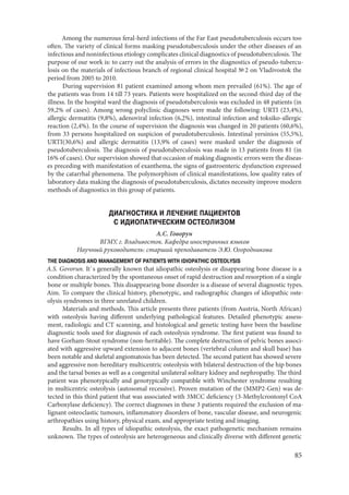 85
Among the numerous feral-herd infections of the Far East pseudotuberculosis occurs too
often. The variety of clinical forms masking pseudotuberculosis under the other diseases of an
infectious and noninfectious etiology complicates clinical diagnostics of pseudotuberculosis. The
purpose of our work is: to carry out the analysis of errors in the diagnostics of pseudo-tubercu-
losis on the materials of infectious branch of regional clinical hospital № 2 on Vladivostok the
period from 2005 to 2010.
During supervision 81 patient examined among whom men prevailed (61%). The age of
the patients was from 14 till 73 years. Patients were hospitalized on the second-third day of the
illness. In the hospital ward the diagnosis of pseudotuberculosis was excluded in 48 patients (in
59,2% of cases). Among wrong polyclinic diagnoses were made the following: URTI (23,4%),
allergic dermatitis (9,8%), adenoviral infection (6,2%), intestinal infection and toksiko-allergic
reaction (2,4%). In the course of supervision the diagnosis was changed in 20 patients (60,6%),
from 33 persons hospitalized on suspicion of pseudotuberculosis. Intestinal yersinios (55,5%),
URTI(30,6%) and allergic dermatitis (13,9% of cases) were masked under the diagnosis of
pseudotuberculosis. The diagnosis of pseudotuberculosis was made in 13 patients from 81 (in
16% of cases). Our supervision showed that occasion of making diagnostic errors were the diseas-
es preceding with manifestation of exanthema, the signs of gastroenteric dysfunction expressed
by the catarrhal phenomena. The polymorphism of clinical manifestations, low quality rates of
laboratory data making the diagnosis of pseudotuberculosis, dictates necessity improve modern
methods of diagnostics in this group of patients.
ДИАГНОСТИКА И ЛЕЧЕНИЕ ПАЦИЕНТОВ
С ИДИОПАТИЧЕСКИМ ОСТЕОЛИЗОМ
А.С. Говорун
ВГМУ, г. Владивосток. Кафедра иностранных языков
Научный руководитель: старший преподаватель Э.Ю. Огородникова
THE DIAGNOSIS AND MANAGEMENT OF PATIENTS WITH IDIOPATHIC OSTEOLYSIS
A.S. Govorun. It`s generally known that idiopathic osteolysis or disappearing bone disease is a
condition characterized by the spontaneous onset of rapid destruction and resorption of a single
bone or multiple bones. This disappearing bone disorder is a disease of several diagnostic types.
Aim. To compare the clinical history, phenotypic, and radiographic changes of idiopathic oste-
olysis syndromes in three unrelated children.
Materials and methods. This article presents three patients (from Austria, North African)
with osteolysis having different underlying pathological features. Detailed phenotypic assess-
ment, radiologic and CT scanning, and histological and genetic testing have been the baseline
diagnostic tools used for diagnosis of each osteolysis syndrome. The first patient was found to
have Gorham-Stout syndrome (non-heritable). The complete destruction of pelvic bones associ-
ated with aggressive upward extension to adjacent bones (vertebral column and skull base) has
been notable and skeletal angiomatosis has been detected. The second patient has showed severe
and aggressive non-hereditary multicentric osteolysis with bilateral destruction of the hip bones
and the tarsal bones as well as a congenital unilateral solitary kidney and nephropathy. The third
patient was phenotypically and genotypically compatible with Winchester syndrome resulting
in multicentric osteolysis (autosomal recessive). Proven mutation of the (MMP2-Gen) was de-
tected in this third patient that was associated with 3MCC deficiency (3-Methylcrontonyl CoA
Carboxylase deficiency). The correct diagnoses in these 3 patients required the exclusion of ma-
lignant osteoclastic tumours, inflammatory disorders of bone, vascular disease, and neurogenic
arthropathies using history, physical exam, and appropriate testing and imaging.
Results. In all types of idiopathic osteolysis, the exact pathogenetic mechanism remains
unknown. The types of osteolysis are heterogeneous and clinically diverse with different genetic
Copyright ОАО «ЦКБ «БИБКОМ» & ООО «Aгентство Kнига-Cервис»
 