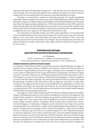 87
took part in the study 56% liked dark chocolate, 34% – milk chocolate and at last 10% were fans of
white chocolate. The most of the interrogated (76%) considered chocolate to be useful. It was inter-
esting to know ifit was truthful and if the properties of chocolate depended on its kind.
Chocolate, in its natural form, contains very interesting chemicals. For example, theophylline,
caffeineand xanthine stimulate the central nervous system. Phenylethylamine, which is similar to am-
phetamine, can give us a feeling of elation, which is likened to the feeling of falling in love. Flavonoids-
may reduce the dangerous plaque-making form of LDL (bad) cholesterol and raise HDL (good) cho-
lesterol, and also help reduce the cell damage that can promote cancer tumor growth. Vitamins E and
B that are also found in cocoa beans mayprove an aid to memory retention.Some microelements such
as magnesium, zinc, iron, copper are very important in body activity as well.
The natural form of chocolate is bitter, and without other ingredients or processing would
not be considered pleasing. Some types of processing, such as Dutch processing, make chocolate
lighter in color and remove more antioxidants and other useful substances. That is why dark
chocolate possesses the most antioxidants even though it does go through some processing and
white chocolate has virtually no flavonoids. Thus, unlike white chocolate dark one appears to be
the most useless.
СОВРЕМЕННЫЕ МЕТОДЫ
ДИАГНОСТИКИ БОЛЕЗНИ ВИЛЬСОНА-КОНОВАЛОВА
А.А. Полякова
ВГМУ, г. Владивосток. Кафедра иностранных языков
Научный руководитель: старший преподаватель Э. Ю. Огородникова
MODERN DIAGNOSTICAL ASPECTS OF WILSON DISEASE
A.A Polyakova. Wilson disease (WD) is an autosomal recessive inherited disorder of copper me-
tabolism with an incidence of about 1:30,000 in most ethnicities of the world. The basic defect of
WD consists of impaired biliary excretion of copper, resulting in the accumulation of copper in
various organs including the liver, the cornea and the brain causing damage. The failure of copper
excretion is caused by a defect in the ATP7B gene localized on the human chromosome 13q14.3.
WD belongs to a group of serious illnesses thatdemand early diagnostics. Delayed recognition-
can lead to fatal liver failure and death. The clinical presentations of WD are protean and varied.
The phenotypic variability of WD often leads to delay in diagnosis, unless there is a high index
of suspicion. The diagnosis of WD is often extremely difficult for the pathologist or clinician and
is frequently overlooked. This factput the questionabout the necessityof researchdiagnosis and-
screening methods ofWD. Recent publicationson this topichave been studied anddevelopedan
optimal scheme forexamining patientsat risk.
The diagnosis of WD canbe broadly classified: biochemical, ophthalmological, electrophys-
iological, radiologicaland molecular. Each of these investigations may have varied diagnostic and
prognostication significance. Biochemicaldiagnostic procedures include determination of total
serum copper, free serum copper, and serum ceruloplasmin (normal: 20–60 mg/dl), as well as
urinary copper excretion (normal: <40 μg/day), which recently seems to be the most sensitive
test for the diagnosis. Confirmation of diagnosis may be achieved by liver biopsy with quantita-
tive determination of an elevated liver copper content and histological determination of copper
content. The determination of copper may be crucial in WD diagnosis – copper levels exceeding
250 (up to 1200) μg Cu/g of dry tissue are considered diagnostic in WD. Importantrole isgiven
to molecular diagnostics such as direct sequencing, PCR–restriction fragment length polymor-
phism and enzyme restriction for the detection of ATP7B mutations. The causes for delay in diag-
nosis are varied, these can be attributed to underestimation and lack of awareness among treating
physicians and laboratory errors in estimation of copper and ceruloplasmin concentrations. This
increases the importance to develop novel, faster and more accurate methods for diagnostics.
Copyright ОАО «ЦКБ «БИБКОМ» & ООО «Aгентство Kнига-Cервис»
 