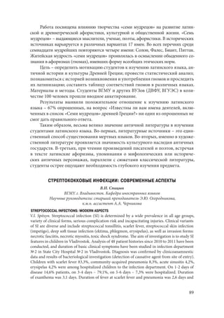 89
Работа посвящена влиянию творчества «семи мудрецов» на развитие латин-
ской и древнегреческой афористики, культурной и общественной жизни. «Семь
мудрецов» – выдающиеся мыслители, ученые, поэты, афористики. В исторических
источниках варьируется в различных вариантах 17 имен. Во всех перечнях среди
семнадцати мудрейших повторяются четыре имени: Солон, Фалес, Биант, Питтак.
Житейская мудрость «семи мудрецов» проявлялась в осмыслении обыденного со-
знания в афоризмах (гномах), имевших форму всеобщих этических норм.
Цель – определить мотивацию студентов к изучению латинского языка, ан-
тичной истории и культуры Древней Греции; провести статистический анализ;
познакомиться с историей возникновения и употребления гномов и проследить
их латинизацию; составить таблицу соответствий гномов в различных языках.
Материалы и методы. Студенты ВГМУ и других ВУЗов (ДВФУ, ВГУЭС) в коли-
честве 100 человек прошли вводное анкетирование.
Результаты выявили положительное отношение к изучению латинского
языка – 67% опрошенных, на вопрос «Известны ли вам имена деятелей, вклю-
ченных в список «Семи мудрецов» древней Греции?» ни один из опрошенных не
смог дать правильного ответа.
Таким образом, весьма велико значение античной литературы в изучении
студентами латинского языка. Во-первых, литературные источники – это един-
ственный способ существования мертвых языков. Во-вторых, именно в художе-
ственной литературе проявляется значимость культурного наследия античных
государств. В-третьих, при чтении произведений писателей и поэтов, встречая
в тексте латинские афоризмы, упоминания о мифологических или историче-
ских античных персонажах, параллели с сюжетами классической литературы,
студенты острее ощущают необходимость глубокого изучения предмета.
СТРЕПТОКОККОВЫЕ ИНФЕКЦИИ: СОВРЕМЕННЫЕ АСПЕКТЫ
В.И. Спицын
ВГМУ. г. Владивосток. Кафедра иностранных языков
Научные руководители: старший преподаватель Э.Ю. Огородникова,
к.м.н. ассистент А.А. Черникова
STREPTOCOCCAL INFECTIONS: MODERN ASPECTS
V.I. Spitsyn. Streptococcal infection (SI) is determined by a wide prevalence in all age groups,
variety of clinical forms, serious complication risk and incapacitating injuries. Clinical variants
of SI are diverse and include streptococcal tonsillitis, scarlet fever, streptococcal skin infection
(impetigo), deep soft tissue infection (ektima, phlegmon, erysipelas), as well as invasion forms:
necrotic fasciitis, necrotic myositis, toxic shock syndrome. The aim of investigation is to study SI
features in children in Vladivostok. Analysis of 48 patient histories since 2010 to 2011 have been
conducted, and duration of basic clinical symptoms have been studied in infection department
№ 2 in State City Hospital № 2 in Vladivostok. Diagnosis was confirmed by clinicoanamnestic
data and results of bacteriological investigation (detection of causative agent from site of entry).
Children with scarlet fever 83,3%, community-acquired pneumonia 8,3%, acute sinusitis 4,2%,
erysipelas 4,2% were among hospitalized children to the infection department. On 1-2 days of
disease 14,6% patients, on 3-4 days – 79,1%, on 5-6 days – 7,3% were hospitalized. Duration
of exanthema was 3,1 days. Duration of fever at scarlet fever and pneumonia was 2,6 days and
Copyright ОАО «ЦКБ «БИБКОМ» & ООО «Aгентство Kнига-Cервис»
 