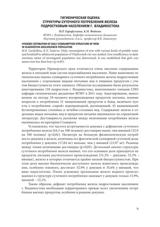 9
ГИГИЕНИЧЕСКАЯ ОЦЕНКА
СТРУКТУРЫ СУТОЧНОГО ПОТРЕБЛЕНИЯ ЖЕЛЕЗА
ПОДРОСТКОВЫМ НАСЕЛЕНИЕМ Г. ВЛАДИВОСТОКА
М.Р. Гарифуллина, К.Н. Фадеева
ВГМУ, г. Владивосток. Кафедра гигиенических дисциплин
Научный руководитель: д.м.н., профессор В.К. Ковальчук
HYGIENIC ESTIMATION OF DAILY CONSUMPTION STRUCTURE OF IRON
IN VLADIVOSTOK ADOLESCENCE POPULATION
M.R. Garifullina, K.N. Fadeeva. Daily consumption of iron with various kinds of potable water
and foodstuff in adolescent population of Vladivostok city was studied. Iron insufficiency in daily
nutrition ration of investigated population was determined. It was established that girls con-
sumes iron less than boys (p<0,05).
Территория Приморского края отличается очень высоким содержанием
железа в питьевой воде систем водоснабжения населения. Нами выполнена ги-
гиеническая оценка суммарного суточного потребления железа подростковым
населением с отдельными видами питьевых вод и пищевых продуктов с уче-
том биодоступности этого элемента. Объектом исследования были результаты
анкетирования 118 подростков г. Владивостока, выполненного членами СНО
кафедры гигиенических дисциплин ВГМУ в 2011 году. Анкетирование, выпол-
ненное по методу 24-часового воспроизведения продуктов питания, помимо
вопросов о потреблении 21 наименований продуктов и блюд, включало пун-
кты о потреблении «сырой» водопроводной, доочищенной, 45 наименований
бутылированных столовых и лечебно-столовых вод. Содержание железа в от-
дельных видах питьевых вод и продуктов питания оценивалось по справочной
литературе. Достоверность различия между величинами потребления железа
оценивалась по критерию Стьюдента
Установлено, что частота встречаемости девушек с дефицитом суточного
потребления железа (64,3 на 100 человек) достоверно выше, чем юношей (32,9
на 100 человек) (p<0,01). Несмотря на большую физиологическую потреб-
ность девушек в железе, величины его фактической суммарной суточной дозы
потребления у девушек (17,04 мг) меньше, чем у юношей (23,97 мг). Разница
между этими величинами достоверна (p<0,05). Детальный анализ структуры
суточного потребления железа выявил, что его основная доля приходится на
продукты питания растительного происхождения (51,3% – девушки, 52,3% –
юноши), железо в которых отличается крайне низкой биодоступностью. При
этом доля высоко биологически доступного железа животного происхожде-
ния, особенно гемового, достигает 32.9% у девушек и 35,6% у юношей, что
явно недостаточно. Плохо усвояемое организмом железо водного происхо-
ждения в структуре суточного потребления занимает у девушек только 15,9%,
юношей – 12,1%.
Таким образом, дефицит потребления железа подростковым населением
г. Владивостока необходимо корригировать прежде всего увеличением потре-
бления мясных продуктов, особенно в рационе девушек.
Copyright ОАО «ЦКБ «БИБКОМ» & ООО «Aгентство Kнига-Cервис»
 