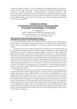 90
5,5 days accordingly, in sinusitis – 4,3 days. Average terms of hospitalizing were in scarlet fever –
10 days, sinusitis – 9 days, pneumonia – 11 days. All patients with SI received antibiotic therapy:
10,4±4,41% – Penicillin, 16,6±5,38% – Cefazolin, 66,7±6,8% – Cefоtaxim, 6,3±3,49% – Cefo-
taxim and Metrogyl. All patients did not have complications. Appropriate antibiotic therapy has
resulted in rapid positive dynamics of clinical symptoms. Nowadays the increase of SI (scarlet
fever, tonsillitis, sinusitis, pneumonia) is witnessed and a new forms (erysipelas) among children
in Vladivostok are registered.
РАЗРАБОТКА СОСТАВА
И ТЕХНОЛОГИИ БИОЛОГИЧЕСКИ АКТИВНЫХ ДОБАВОК –
ИСТОЧНИКОВ ФЛАВОНОИДОВ И АНТОЦИАНОВ
А.А. Тыртышная
ВГМУ, г. Владивосток, Кафедра иностранных языков
Научный руководитель: к.ф.н., доцент С.В.Степанов,
старший преподаватель Э.Ю. Огородникова
COMPOSITION AND TECHNOLOGY DEVELOPMENT OF DIETARY
SUPPLIMENTS AS SOURCES OF ANTHOCYANINS AND FLAVONOIDS
A.A. Tyrytyshnaia. Studies carried out in different countries confirm a major role of reactive
oxygen species in pathological changes development in the human body. Harmful effects
of free radicals can be reduced by regular use of dietary supplements having antioxidant
activity.
The paper focuses on the dietary supplements of chokeberry (Aronia melanocarpa), bil-
berry (Vaccínium myrtíllus) and wild rose (Rósa majális) composition as well as technology
development. The selection of the components has taken into account the ability of plants bio-
logically active substances to inhibit free-radical oxidation processes in vivo. Anthocyanins and
flavonoids are the most valuable groups of phytochemicals in the plant composition. We have
obtained the samples of dry extracts using two different methods of extraction. In the first case,
extraction has been performed by the method of reperkolation, using ethyl alcohol at a concen-
tration of 40% as an extractant. The second dry extract sample has been obtained by fractional
maceration, using purified water as an extractant. The ratio of raw material and extractant is
1:10 at 45°C for 3 hours. The resulting extract is concentrated in a vacuum evaporator system to
solids content of 40%. Concentrated extract is dried under suction at a temperature of +50°C to
moisture content less than 5%.
Standardization of dry extract was carried out by determining the concentration of fla-
vonoids, anthocyanins and free organic acids. The quantities of these compounds for the first
sample, respectively, average: 0, 2042±0, 00336%, 1, 77±0,008% and 5,045±0,026%, for second
sample: 0,156±0, 0028%, 0,90±0,013%, and 13 , 43±0,011. Thus, it was found that the maximum
yield of anthocyanins and flavonoids occurs in the extraction of ethanol, and hot water extracts
the maximum amount of organic acids. Additionally the antioxidant activity of dry extracts sam-
ples has been determined. The redox potential value (RV) was found to be 275, 01±0,01MB for
the first sample, and 271, 01±0, 01 MB for the second sample. The first sample antioxidant activ-
ity was established to be higher than second sample activity. The experimental dietary supple-
ment in the form of hard gelatin capsules has been made of the first dry extract sample. Thus ac-
cording to the daily requirement of anthocyanins, the need for daily consumption of the extract
is 0,56–0,84 g (1–2 capsules).
Copyright ОАО «ЦКБ «БИБКОМ» & ООО «Aгентство Kнига-Cервис»
 