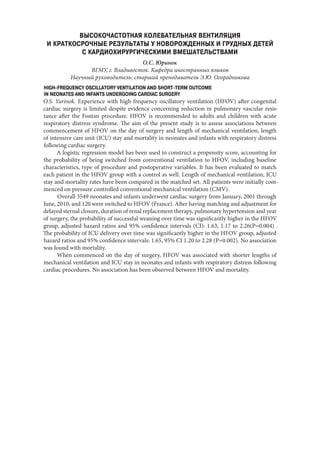 ВЫСОКОЧАСТОТНАЯ КОЛЕБАТЕЛЬНАЯ ВЕНТИЛЯЦИЯ
И КРАТКОСРОЧНЫЕ РЕЗУЛЬТАТЫ У НОВОРОЖДЕННЫХ И ГРУДНЫХ ДЕТЕЙ
С КАРДИОХИРУРГИЧЕСКИМИ ВМЕШАТЕЛЬСТВАМИ
О.С. Юринок
ВГМУ, г. Владивосток. Кафедра иностранных языков
Научный руководитель: старший преподаватель Э.Ю. Огородникова
HIGH-FREQUENCY OSCILLATORY VENTILATION AND SHORT-TERM OUTCOME
IN NEONATES AND INFANTS UNDERGOING CARDIAC SURGERY
O.S. Yurinok. Experience with high-frequency oscillatory ventilation (HFOV) after congenital
cardiac surgery is limited despite evidence concerning reduction in pulmonary vascular resis-
tance after the Fontan procedure. HFOV is recommended to adults and children with acute
respiratory distress syndrome. The aim of the present study is to assess associations between
commencement of HFOV on the day of surgery and length of mechanical ventilation, length
of intensive care unit (ICU) stay and mortality in neonates and infants with respiratory distress
following cardiac surgery.
A logistic regression model has been used to construct a propensity score, accounting for
the probability of being switched from conventional ventilation to HFOV, including baseline
characteristics, type of procedure and postoperative variables. It has been evaluated to match
each patient in the HFOV group with a control as well. Length of mechanical ventilation, ICU
stay and mortality rates have been compared in the matched set. All patients were initially com-
menced on pressure controlled conventional mechanical ventilation (CMV).
Overall 3549 neonates and infants underwent cardiac surgery from January, 2001 through
June, 2010, and 120 were switched to HFOV (France). After having matching and adjustment for
delayed sternal closure, duration of renal replacement therapy, pulmonary hypertension and year
of surgery, the probability of successful weaning over time was significantly higher in the HFOV
group, adjusted hazard ratios and 95% confidence intervals (CI): 1.63, 1.17 to 2.26(P=0.004) .
The probability of ICU delivery over time was significantly higher in the HFOV group, adjusted
hazard ratios and 95% confidence intervals: 1.65, 95% CI 1.20 to 2.28 (P=0.002). No association
was found with mortality.
When commenced on the day of surgery, HFOV was associated with shorter lengths of
mechanical ventilation and ICU stay in neonates and infants with respiratory distress following
cardiac procedures. No association has been observed between HFOV and mortality.
Copyright ОАО «ЦКБ «БИБКОМ» & ООО «Aгентство Kнига-Cервис»
 