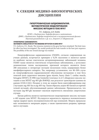 92
V. СЕКЦИЯ МЕДИКО-БИОЛОГИЧЕСКИХ
ДИСЦИПЛИН
ГИПЕРТРОФИЧЕСКАЯ КАРДИОМИОПАТИЯ.
МАТЕМАТИЧЕСКОЕ МОДЕЛИРОВАНИЕ
МИССЕНС МУТАЦИИ В ГЕНЕ MYH7
Т.С. Андреева, Д.Л. Бойда
ВГМУ, г. Владивосток. Кафедра физики и математики
ДВФУ, г. Владивосток. Кафедра теоретической и экспериментальной физики
Научный руководитель: к.ф.-м.н., доцент С.Э. Ширмовский
HYPERTROPHIC CARDIOMIOPATHY.
MATHEMATIC SIMULATION OF THE MISSENSE MYTATION IN GENE MYH7
T.S. Andreeva, D.L. Boyda. The missense mutation in the gene has been simulated. The hole trans-
fer effect has been investigated. The model predicted the hole transfer in the base pair sequence.
The possibility of the one-strand cleavage was studied.
Гипертрофическая кардиомиопатия (ГКМП), согласно современным на-
учным данным, встречается примерно у 0,2% населения и является одним
из наиболее частых генетически детерминированных заболеваний человека.
ГКМП также является генетически гетерогенным заболеванием, с аутосомно-
доминантным типом наследования, причиной которого являются более
200  описанных в литературе мутации нескольких генов, кодирующих белки
миофибриллярного аппарата. Так, например, установлено, что 40–50% случа-
ев гипертрофических кардиомиопатий обусловлены мутациями в гене бета
тяжелой цепи сердечного миозина (gene myosin, heavy chain 7, cardiac muscle,
beta;gene MYH7). В 1990 году Geisterfer-Lowrance A.A.T. обнаружил миссенс му-
тацию в гене MYH7 arg-403-glu (R403Q), как результат трансверсии гуанина на
аденин (CGG-CAG). Позднее в этом же кодоне были идентифицированы еще
2 мутации: arg-403-leu и arg-403-trp. Таким образом, кодон 403 является горячей
точкой мутаций, обусловливающей данное заболевание. Предполагается, что
мутация arg-403-glu вызывает высокую вероятность внезапных смертельных
случаев.
Целью работы является математическое моделирование миссенс мутации
в 403 кодоне гена MYH7. Исследуется вероятность переноса положительного
заряда (дырки) вдоль последовательностей пар оснований. Модель предсказы-
вает возможность миграции дырки, а также однонитевого разрыва, приводя-
щего к мутации.
Copyright ОАО «ЦКБ «БИБКОМ» & ООО «Aгентство Kнига-Cервис»
 