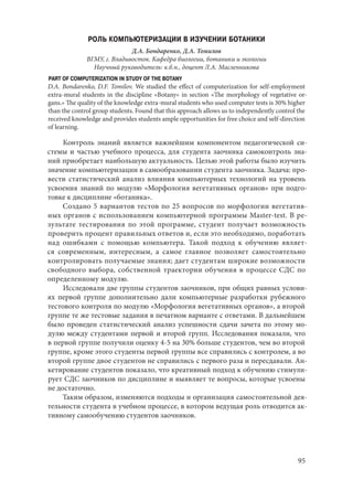 95
РОЛЬ КОМПЬЮТЕРИЗАЦИИ В ИЗУЧЕНИИ БОТАНИКИ
Д.А. Бондаренко, Д.А. Томилов
ВГМУ, г. Владивосток. Кафедра биологии, ботаники и экологии
Научный руководитель: к.б.н., доцент Л.А. Масленникова
PART OF COMPUTERIZATION IN STUDY OF THE BOTANY
D.A. Bondarenko, D.F. Tomilov. We studied the effect of computerization for self-employment
extra-mural students in the discipline «Botany» in section «The morphology of vegetative or-
gans.» The quality of the knowledge extra-mural students who used computer tests is 30% higher
than the control group students. Found that this approach allows us to independently control the
received knowledge and provides students ample opportunities for free choice and self-direction
of learning.
Контроль знаний является важнейшим компонентом педагогической си-
стемы и частью учебного процесса, для студента заочника самоконтроль зна-
ний приобретает наибольшую актуальность. Целью этой работы было изучить
значение компьютеризации в самообразовании студента заочника. Задача: про-
вести статистический анализ влияния компьютерных технологий на уровень
усвоения знаний по модулю «Морфология вегетативных органов» при подго-
товке к дисциплине «ботаника».
Создано 5 вариантов тестов по 25 вопросов по морфологии вегетатив-
ных органов с использованием компьютерной программы Master-test. В ре-
зультате тестирования по этой программе, студент получает возможность
проверить процент правильных ответов и, если это необходимо, поработать
над ошибками с помощью компьютера. Такой подход к обучению являет-
ся современным, интересным, а самое главное позволяет самостоятельно
контролировать получаемые знания; дает студентам широкие возможности
свободного выбора, собственной траектории обучения в процессе СДС по
определенному модулю.
Исследовали две группы студентов заочников, при общих равных услови-
ях первой группе дополнительно дали компьютерные разработки рубежного
тестового контроля по модулю «Морфология вегетативных органов», а второй
группе те же тестовые задания в печатном варианте с ответами. В дальнейшем
было проведен статистический анализ успешности сдачи зачета по этому мо-
дулю между студентами первой и второй групп. Исследования показали, что
в первой группе получили оценку 4-5 на 30% больше студентов, чем во второй
группе, кроме этого студенты первой группы все справились с контролем, а во
второй группе двое студентов не справились с первого раза и пересдавали. Ан-
кетирование студентов показало, что креативный подход к обучению стимули-
рует СДС заочников по дисциплине и выявляет те вопросы, которые усвоены
не достаточно.
Таким образом, изменяются подходы и организация самостоятельной дея-
тельности студента в учебном процессе, в котором ведущая роль отводится ак-
тивному самообучению студентов заочников.
Copyright ОАО «ЦКБ «БИБКОМ» & ООО «Aгентство Kнига-Cервис»
 