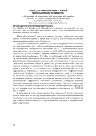 96
СЕПСИС, ВЫЗВАННЫЙ ВНУТРИУТРОБНОЙ
ПЕЦИЛОМИКОЗНОЙ ПНЕВМОНИЕЙ
А.М. Вахидова, У.Г. Лутфуллаев, А.Ш. Махмудова, А.Н. Мамедов
СамГосМИ, г. Самарканд. Кафедра медицинской биологии.
Кафедра акушерства и гинекологии
Научный руководитель: профессор В.М. Садыков
SEPSIS CAUSED INTRAUTERINE PAECILOMYCES PNEUMONIA
A.M. Vahidova, U.G. Lutfullaev, A.S. Mahmudova, A.N. Mamedov. We examined 25 the new
borns who 5 were born with asphixia Paecilomyces etiology. All the new borns were struck by
mushroom of the sort Paecilomyces.
Нами обследовано 25 новорожденных, из которых с асфиксией пециломи-
козной этиологии родились 5 детей. Все обследованные новорожденные были
инфицированы грибами рода Paecilomyces.
Среди 3 новорожденных, родившихся в асфиксии средней и тяжелой степе-
ни с признаками внутриутробного инфицирования двое родились доношенны-
ми с врожденной гипотрофией и признаками ЗВУР, 3 – недоношенными, геста-
ционный возраст которых был в промежутке от 32 до 35 недель, с массой тела от
1500 до 2600 гр, что составило в среднем 1685+133,76 гр. Оценка их состояния
по шкале Апгар колебалась от 2,4+1,4 на первой минуте, до 5,5+1,5 баллов к кон-
цу пятой минуты. По шкале Сильвермана 6,3+0,5. Клиническая картина наблю-
даемой патологии выражалась в слабом крике, присоединении стона, вялостью,
снижением мышечного тонуса и рефлексов, розово-цианотичной окраской
кожных покровов с выраженным сосудистым рисунком в виде мраморности,
цианоза носогубного треугольника и дистальных отделов конечностей. 6  но-
ворожденных, родившихся с признаками внутриутробного инфицирования
грибом рода Paecilomyces и признаками дыхательных расстройств, переводили
на ИВЛ и выхаживали в инкубаторе. Лечение проводилось в условиях палаты
интенсивной терапии, комплекс мероприятий включал различные методы ок-
сигенотерапии, инфузионная программа составлялась с ведущим патогене-
тическим синдромом в раннем неонатальном периоде. При этом проводилась
комплексная антибиотикотерапия. В качестве противогрибкового препарата
во всех случаях назначали нистатин в общепринятой дозировке по 100 000 ЕД
3 раза в сутки.
В дальнейшем из 25 новорожденных было выделено 5 детей с пециломи-
козной асфиксией. У 8 детей установлена подобная пециломикозная пневмония.
Они были пролечены по вышеуказанной методике, только из фунгицидов 3 де-
тям применили Флуконазол, 12 – гомеопатический препарат. Все пролеченные
дети выздоровели
Copyright ОАО «ЦКБ «БИБКОМ» & ООО «Aгентство Kнига-Cервис»
 