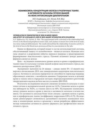 98
ВЗАИМОСВЯЗЬ КОНЦЕНТРАЦИИ ЖЕЛЕЗА В РАЗЛИЧНЫХ ТКАНЯХ
И АКТИВНОСТИ КАТАЛАЗЫ ПЕЧЕНИ МЫШЕЙ
НА ФОНЕ ИНТОКСИКАЦИИ ДИХЛОРЭТАНОМ
В.Н. Епифанцева, Д.С. Нечай, Н.В. Шин
ВГМУ, г. Владивосток. Кафедра биологической химии,
клинической лабораторной диагностики, общей и клинической иммунологии.
Институт химии ДВО РАН
Лаборатория молекулярного и элементарного анализа
Научный руководитель: к.м.н. доцент М.Ю. Хасина,
ассистент Т.А. Махачкеева
INTERRELATION OF CONCENTRATION OF IRON IN VARIOS FABRICS
AND ACTIVITY OF A CATALASE OF LIVER OF MICE AGAINST INTOXICATION WITH DYHLORETAN
N.V. Epifanceva, D.S. Nechai, N. Shin. The experimental work is devoted to the relationship level
of iron in the blood and peripheral tissues (tail), and catalase in mouse liver at the level of oxida-
tive stress-induced dyhloretanom. The results showed that the relationship of enzyme activity to
the level of iron in the blood more pronounced than its concentration in the tails.
Одним из ферментов, который входит в состав антиоксидантной системы,
обеспечивающей защиту от ксенобиотиков – является каталаза. Функция ката-
лазы сводится к разрушению избытка перекиси водорода и предотвращению
формирования окислительного стресса. Основой активного центра данного
фермента является железо.
Цель – исследовать взаимосвязь уровня железа в крови и периферических
тканях (хвост) и каталазы в печени мышей на фоне окислительного стресса, вы-
званного дихлорэтаном (ДХЭ).
Эксперимент выполнен на 24 мышах – самцах линии D1. 12 мышей под-
верглись интоксикации ДХЭ, как универсальным индуктором окислительного
стресса. Активность каталазы определяли по способности пероксида водорода
образовывать комплекс с молибдатом аммония. Содержание железа в цельной
крови и тканях хвоста определяли методом энергодисперсионного рентгеноф-
люоресцентного анализа на базе института химии ДВО РАН.
Результаты исследования показали снижение активности каталазы в гомо-
генате печени в экспериментальной группе на 14,3%. Снижение железа в крови
мы наблюдали на 30,6%, а в тканях хвоста на 46%. Исследование взаимосвязь
между уровнем железа в крови и хвостах и активности каталазы в печени вы-
явило, что активность каталазы более тесно связана с уровнем железа в крови,
чем в периферических тканях (коэффициент корреляции 0,99 и 0,79). Исследо-
вание демонстрирует возможность дальнейшего изучения взаимосвязи ката-
лазы и концентрации железа в организме с целью разработки эффективного
метода повышения активности данного фермента для профилактики окисли-
тельного стресса.
Copyright ОАО «ЦКБ «БИБКОМ» & ООО «Aгентство Kнига-Cервис»
 