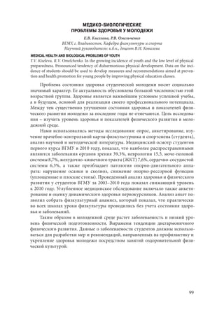 99
МЕДИКО-БИОЛОГИЧЕСКИЕ
ПРОБЛЕМЫ ЗДОРОВЬЯ У МОЛОДЕЖИ
Е.В. Киселева, Р.В. Омельченко
ВГМУ, г. Владивосток. Кафедра физкультуры и спорта
Научный руководитель: к.б.н., доцент В.И. Ковалева
MEDICAL HEALTH AND BIOLOGICAL PROBLEMS OF YOUTH
T.V. Kiseleva, R.V. Omelchenko. In the growing incidence of youth and the low level of physical
preparedness. Pronounced tendency of disharmonious physical development. Data on the inci-
dence of students should be used to develop measures and recommendations aimed at preven-
tion and health promotion for young people by improving physical education classes.
Проблема состояния здоровья студенческой молодежи носит социально
значимый характер. Ее актуальность обусловлена большой численностью этой
возрастной группы. Здоровье является важнейшим условием успешной учебы,
а в будущем, основой для реализации своего профессионального потенциала.
Между тем существенно улучшения состояния здоровья и показателей физи-
ческого развития молодежи за последние годы не отмечаются. Цель исследова-
ния – изучить уровень здоровья и показателей физического развития в моло-
дежной среде.
Нами использовались методы исследования: опрос, анкетирование, изу-
чение врачебно-контрольной карты физкультурника и спортсмена (студента),
анализ научной и методической литературы. Медицинский осмотр студентов
первого курса ВГМУ в 2010 году, показал, что наиболее распространенными
являются заболевания органов зрения 39,3%, неврологии 15,5, моче-половой
системы 8,7%, желудочно-кишечного тракта (ЖКТ) 7,6%, сердечно-сосудистой
системы 6,3%, а также преобладает патология опорно-двигательного аппа-
рата: нарушение осанки и сколиоз, снижение опорно-рессорной функции
(уплощенные и плоские стопы). Проведенный анализ здоровья и физического
развития у студентов ВГМУ за 2003–2010 года показал снижающий уровень
к 2010 году. Углубленное медицинское обследование включало также анкети-
рование и оценку динамического здоровья первокурсников. Анализ анкет по-
зволил собрать физкультурный анамнез, который показал, что практически
во всех школах уроки физкультуры проводились без учета состояния здоро-
вья и заболеваний.
Таким образом в молодежной среде растет заболеваемость и низкий уро-
вень физической подготовленности. Выражены тенденции дисгармоничного
физического развития. Данные о заболеваемости студентов должны использо-
ваться для разработки мер и рекомендаций, направленных на профилактику и
укрепление здоровья молодежи посредством занятий оздоровительной физи-
ческой культурой.
Copyright ОАО «ЦКБ «БИБКОМ» & ООО «Aгентство Kнига-Cервис»
 