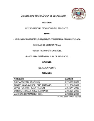 UNIVERSIDAD TECNOLÓGICA DE EL SALVADOR
MATERIA:
INVESTIGACION Y DESARROLLO DEL PRODUCTO.
TEMA:
- 10 IDEAS DE PRODUCTOS ELABORADOS CON MATERIA PRIMA RECICLADA
-RECICLAJE DE MATERIA PRIMA.
- IDENTIFICAR OPORTUNIDADES.
-PASOS PARA DISEÑAR UN PLAN DE PRODUCTO.
DOCENTE:
ING. CARLA PUENTE.
ALUMNOS:
NOMBRES CARNET
DIAZ ACEVEDO, JOSE LUIS 22-5637-2008
FLORES LANDAVERDE, ERIC ANTONIO 22-1700-2011
LOPEZ FUENTES, JUAN RAMON 22-3144-2010
ORTIZ MENDOZA, CRUZ ANTONIO 22-6021-2007
VANEGAS HERNANDEZ, JOEL 22-0308-2008
SÁBADO, 19 DE MARZO DE 2016
 