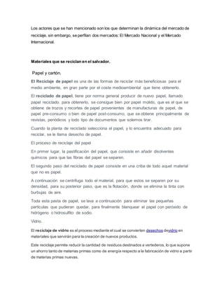 Los actores que se han mencionado son los que determinan la dinámica del mercado de
reciclaje, sin embargo, se perfilan dos mercados: El Mercado Nacional y el Mercado
Internacional.
Materiales que se reciclan en el salvador.
Papel y cartón.
El Reciclaje de papel es una de las formas de reciclar más beneficiosas para el
medio ambiente, en gran parte por el coste medioambiental que tiene obtenerlo.
El reciclado de papel, tiene por norma general producir de nuevo papel, llamado
papel reciclado. para obtenerlo, se consigue bien por papel molido, que es el que se
obtiene de trozos y recortes de papel provenientes de manufacturas de papel, de
papel pre-consumo o bien de papel post-consumo, que se obtiene principalmente de
revistas, periódicos y todo tipo de documentos que solemos tirar.
Cuando la planta de reciclado selecciona el papel, y lo encuentra adecuado para
reciclar, se le llama desecho de papel.
El proceso de reciclaje del papel
En primer lugar, la pastificación del papel, que consiste en añadir disolventes
químicos para que las fibras del papel se separen.
El segundo paso del reciclado de papel consiste en una criba de todo aquel material
que no es papel.
A continuación se centrifuga todo el material, para que estos se separen por su
densidad, para su posterior paso, que es la flotación, donde se elimina la tinta con
burbujas de aire.
Toda esta pasta de papel, se lava a continuación para eliminar las pequeñas
partículas que pudieran quedar, para finalmente blanquear el papel con peróxido de
hidrógeno o hidrosulfito de sodio.
Vidrio.
El reciclaje de vidrio es el proceso mediante el cual se convierten desechos devidrio en
materiales que servirán para la creación de nuevos productos.
Este reciclaje permite reducir la cantidad de residuos destinados a vertederos, lo que supone
un ahorro tanto de materias primas como de energía respecto a la fabricación de vidrio a partir
de materias primas nuevas.
 