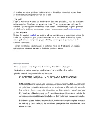 El reciclado de llantas puede ser un buen proyecto de reciclaje ya que hay muchas llantas
de donde trabajar para poner un buen uso al hule.
¿Por qué?
Según la Asociación Nacional de Distribuidores de Llantas (Andellac), cada año en nuestro
país se desechan 25 millones de neumáticos viejos. Ya sea que se quemen en hornos de
cemento o que se depositen en tiraderos a cielo abierto. Esto representa un grave problema
de salud por las emisiones de sustancias tóxicas y una amenaza para el medio ambiente.
¿Cómo hacerlo?
Se trata del acopio y reciclado de llantas y hule de todo tipo, que al pasar por un proceso de
trituración, se pulverizan para que su reutilización en la fabricación de suelas de zapatos,
mouse pad, macetas, mangueras, juegos infantiles, loseta o para la pavimentación de
avenidas y carreteras.
También encontramos oportunidades en las llantas hacer uso de ella como una segunda
opción para el diseño de una línea o familia de producto nuevos.
Reciclaje de pallets.
Cada vez es más común la práctica de reciclar y de reutilizar pallets para la
fabricación de nuevos productos y aplicaciones. La versatilidad de la madera
permite construir una gran variedad de productos.
EL MERCADO NACIONAL Y EL MERCADO INTERNACIONAL.
El Mercado Nacional cumpletodo el ciclo desde la generación hasta la incorporación
de materiales reciclables procesados a los productos, a diferencia del Mercado
Internacional donde solamente interactúan los Intermediarios Mayoristas, Los
Procesadores y Maquiladores y los Consumidores (éstos últimos en el carácter de
compradores de reciclables ya maquilados, es decir materiales con valor agregado).
El diagrama que se presenta a continuación, muestrael ciclo que cumple el mercado
de reciclaje y cómo cada uno de los actores ya especificados interviene en cada
etapa del ciclo.
 