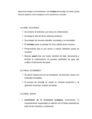 balanza de ventajas e inconvenientes. Las ventajas del reciclaje son varias y tienen
diversos aspectos, tanto ecológicos como económicos y sociales.
a) A NIVEL ECOLÓGICO:
 Se conserva el ambiente y se reduce la contaminación.
 Se alarga la vida útil de los sistemas sanitarios.
 Se protegen los recursos naturales renovables y no renovables.
 El reciclaje ayuda a prolongar la vida y utilidad de los recursos.
 Prácticamente todo lo que vemos a nuestro alrededor puede ser
reciclado.
 Reciclar papel evita una buena cantidad de talas innecesarias y
también la contaminación de grandes cantidades de agua que
conlleva la fabricación del papel.
b) A NIVEL ECONÓMICO
 Se ahorra materia prima en la manufactura de productos nuevos con
materiales reciclables.
 El proceso del reciclaje ha creado un mercado económico y ha
generado numerosos puestos de trabajo.
c) A NIVEL SOCIAL
 Crecimiento de la conciencia ecológica, promoviendo un
comportamiento responsable en relación con el medio ambiente por
parte de las empresas y ciudadanos.
 