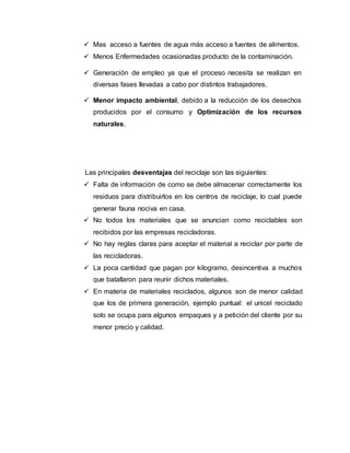  Mas acceso a fuentes de agua más acceso a fuentes de alimentos.
 Menos Enfermedades ocasionadas producto de la contaminación.
 Generación de empleo ya que el proceso necesita se realizan en
diversas fases llevadas a cabo por distintos trabajadores.
 Menor impacto ambiental, debido a la reducción de los desechos
producidos por el consumo y Optimización de los recursos
naturales.
Las principales desventajas del reciclaje son las siguientes:
 Falta de información de como se debe almacenar correctamente los
residuos para distribuirlos en los centros de reciclaje, lo cual puede
generar fauna nociva en casa.
 No todos los materiales que se anuncian como reciclables son
recibidos por las empresas recicladoras.
 No hay reglas claras para aceptar el material a reciclar por parte de
las recicladoras.
 La poca cantidad que pagan por kilogramo, desincentiva a muchos
que batallaron para reunir dichos materiales.
 En materia de materiales reciclados, algunos son de menor calidad
que los de primera generación, ejemplo puntual: el unicel reciclado
solo se ocupa para algunos empaques y a petición del cliente por su
menor precio y calidad.
 