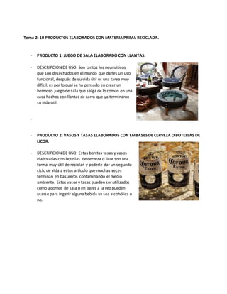 Tema 2: 10 PRODUCTOS ELABORADOS CON MATERIA PRIMA RECICLADA.
- PRODUCTO 1: JUEGO DE SALA ELABORADO CON LLANTAS.
- DESCRIPCION DE USO: Son tantos los neumáticos
que son desechados en el mundo que darles un uso
funcional, después de su vida útil es una tarea muy
difícil, es por lo cual se ha pensado en crear un
hermoso juego de sala que salga de lo común en una
casa hechos con llantas de carro que ya terminaron
su vida útil.
-
- PRODUCTO 2: VASOS Y TASAS ELABORADOS CON EMBASES DE CERVEZA O BOTELLAS DE
LICOR.
- DESCRIPCION DE USO: Estas bonitas tasas y vasos
elaboradas con botellas de cerveza o licor son una
forma muy útil de reciclar y poderle dar un segundo
ciclo de vida a estos artículo que muchas veces
terminan en basureros contaminando el medio
ambiente. Estos vasos y tasas pueden ser utilizados
como adornos de sala o en bares a la vez pueden
usarse para ingerir alguna bebida ya sea alcohólica o
no.
 