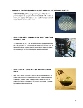 1
- PRODUCTO 3: ELEGANTE LAMPARA DECORATIVA ELABORADA CONPRODUCTOS PLASTICOS
DESCRIPCION DE USO: Esta elegante lámparaelaboradacon
productosplásticosque yaterminaronsuciclode vidapuede ser
usada para adornarel foco de una casa exactamente enlasalade
una casa o enun restaurante obar.
- PRODUCTO 4: COCINAECONOMICAELABORADA CON MATERIA
PRIMA RECICLADA.
-DESCRIPCION DEUSO: Esta cocina elaboradaconmateriaprima
recicladay que usara gas propanoseráuna rápidaopciónpara las
personasque difícilmente puedencomprarunabuenacocinade
gas propanopor dificultadesimpuestasporsueconomía.
- PRODUCTO 5: PEQUEÑA MASETA DECORATIVA HECHAS CON
FOCOS
- DESCRIPCION DE USO: Conla pequeñamasetadecorativase le
puede darun nuevo ciclode vidaa losfocos que se fundierony
que solose puedenbotar.La pequeñamasetadecorativase
puede utilizarparaadornarla casa u oficinaconfloresnaturales
de una maneramuy llamativa.
 