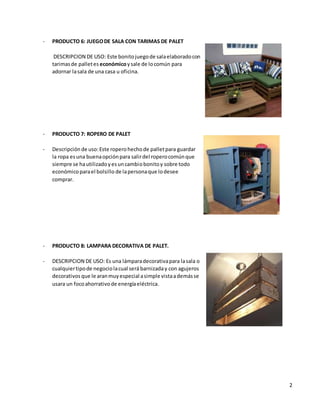2
- PRODUCTO 6: JUEGODE SALA CON TARIMAS DE PALET
DESCRIPCION DE USO: Este bonitojuegode salaelaboradocon
tarimasde palletes económicoysale de locomún para
adornar lasala de una casa u oficina.
- PRODUCTO 7: ROPERO DE PALET
- Descripción de uso:Este roperohechode palletpara guardar
la ropa esuna buenaopciónpara salirdel roperocomúnque
siempre se hautilizadoyesuncambiobonitoy sobre todo
económicoparael bolsillo de lapersonaque lodesee
comprar.
- PRODUCTO 8: LAMPARA DECORATIVA DE PALET.
- DESCRIPCION DE USO: Es una lámparadecorativapara lasala o
cualquiertipode negociolacual será barnizaday con agujeros
decorativos que le aranmuyespecial asimple vistaademásse
usara un focoahorrativode energíaeléctrica.
 
