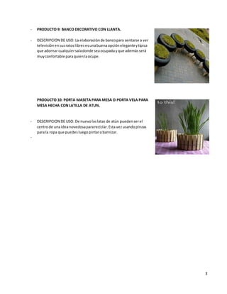 3
- PRODUCTO 9: BANCO DECORATIVO CON LLANTA.
- DESCRIPCION DE USO: La elaboraciónde bancopara sentarse a ver
televisiónensusratoslibresesunabuenaopcióneleganteytípica
que adornar cualquiersaladonde seaocupadayque ademásserá
muyconfortable paraquienlaocupe.
PRODUCTO 10: PORTA MASETA PARA MESA O PORTA VELA PARA
MESA HECHA CONLATILLA DE ATUN.
- DESCRIPCION DE USO: De nuevolaslatas de atún puedenserel
centrode unaideanovedosaparareciclar.Esta vezusandopinzas
para la ropa que puedesluegopintarobarnizar.
-
 