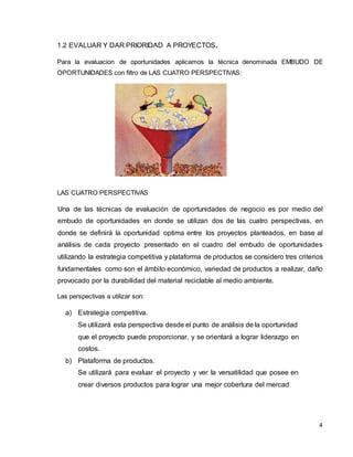 4
1.2 EVALUAR Y DAR PRIORIDAD A PROYECTOS.
Para la evaluacion de oportunidades aplicamos la técnica denominada EMBUDO DE
OPORTUNIDADES con filtro de LAS CUATRO PERSPECTIVAS:
LAS CUATRO PERSPECTIVAS
Una de las técnicas de evaluación de oportunidades de negocio es por medio del
embudo de oportunidades en donde se utilizan dos de las cuatro perspectivas, en
donde se definirá la oportunidad optima entre los proyectos planteados, en base al
análisis de cada proyecto presentado en el cuadro del embudo de oportunidades
utilizando la estrategia competitiva y plataforma de productos se considero tres criterios
fundamentales como son el ámbito económico, variedad de productos a realizar, daño
provocado por la durabilidad del material reciclable al medio ambiente.
Las perspectivas a utilizar son:
a) Estrategia competitiva.
Se utilizará esta perspectiva desde el punto de análisis de la oportunidad
que el proyecto puede proporcionar, y se orientará a lograr liderazgo en
costos.
b) Plataforma de productos.
Se utilizará para evaluar el proyecto y ver la versatilidad que posee en
crear diversos productos para lograr una mejor cobertura del mercad
 