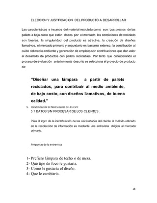 18
ELECCION Y JUSTIFICACION DEL PRODUCTO A DESARROLLAR
Las características e insumos del material reciclado como son: Los precios de las
pallets a bajo costo que están dados por el mercado, las condiciones de reciclado
son buenas, la singularidad del producto es atractiva, la creación de diseños
llamativos, el mercado primario y secundario es bastante extenso, la contribución al
cuido del medio ambiente y generación de empleos son contribuciones que dan valor
al desarrollo de productos con pallets reciclables. Por tanto que considerando el
proceso de evaluación anteriormente descrito se selecciona el proyecto de producto
de:
“Diseñar una lámpara a partir de pallets
reciclados, para contribuir al medio ambiente,
de bajo costo, con diseños llamativos, de buena
calidad.”
5. IDENTIFICACIÓN DE NECESIDADES DEL CLIENTE
5.1 DATOS SIN PROCESAR DE LOS CLIENTES.
Para el logro de la identificación de las necesidades del cliente el método utilizado
en la recolección de información es mediante una entrevista dirigida al mercado
primario.
Preguntas de la entrevista
1- Prefiere lámpara de techo o de mesa.
2- Qué tipo de foco le gustaría.
3- Como le gustaría el diseño.
4- Que le cambiaria.
 