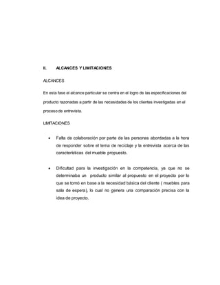 II. ALCANCES Y LIMITACIONES
ALCANCES
En esta fase el alcance particular se centra en el logro de las especificaciones del
producto razonadas a partir de las necesidades de los clientes investigadas en el
proceso de entrevista.
LIMITACIONES
 Falta de colaboración por parte de las personas abordadas a la hora
de responder sobre el tema de reciclaje y la entrevista acerca de las
características del mueble propuesto.
 Dificultad para la investigación en la competencia, ya que no se
determinaba un producto similar al propuesto en el proyecto por lo
que se tomó en base a la necesidad básica del cliente ( muebles para
sala de espera), lo cual no genera una comparación precisa con la
idea de proyecto.
 