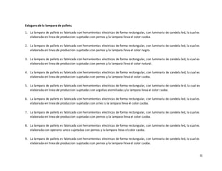 31
Eslogans de la lampara de pallets.
1. La lampara de pallets es fabricada con herramientas electricas de forma rectangular, con luminaria de candela led, la cual es
elaborada en linea de produccion sujetadas con pernos y la lampara lleva el color caoba.
2. La lampara de pallets es fabricada con herramientas electricas de forma rectangular, con luminaria de candela led, la cual es
elaborada en linea de produccion sujetadas con pernos y la lampara lleva el color negro.
3. La lampara de pallets es fabricada con herramientas electricas de forma rectangular, con luminaria de candela led, la cual es
elaborada en linea de produccion sujetadas con pernos y la lampara lleva el color natural.
4. La lampara de pallets es fabricada con herramientas electricas de forma rectangular, con luminaria de candela led, la cual es
elaborada en linea de produccion sujetadas con pernos y la lampara lleva el color caoba.
5. La lampara de pallets es fabricada con herramientas electricas de forma rectangular, con luminaria de candela led, la cual es
elaborada en linea de produccion sujetadas con argollas atornilladas y la lampara lleva el color caoba.
6. La lampara de pallets es fabricada con herramientas electricas de forma rectangular, con luminaria de candela led, la cual es
elaborada en linea de produccion sujetadas con arnez y la lampara lleva el color caoba.
7. La lampara de pallets es fabricada con herramientas electricas de forma rectangular, con luminaria de candela led, la cual es
elaborada en linea de produccion sujetadas con pernos y la lampara lleva el color caoba.
8. La lampara de pallets es fabricada con herramientas electricas de forma rectangular, con luminaria de candela led, la cual es
elaborada con operario unico sujetadas con pernos y la lampara lleva el color caoba.
9. La lampara de pallets es fabricada con herramientas electricas de forma rectangular, con luminaria de candela led, la cual es
elaborada en linea de produccion sujetadas con pernos y la lampara lleva el color caoba.
 