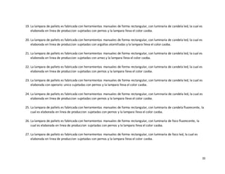 33
19. La lampara de pallets es fabricada con herramientas manuales de forma rectangular, con luminaria de candela led, la cual es
elaborada en linea de produccion sujetadas con pernos y la lampara lleva el color caoba.
20. La lampara de pallets es fabricada con herramientas manuales de forma rectangular, con luminaria de candela led, la cual es
elaborada en linea de produccion sujetadas con argollas atornilladas y la lampara lleva el color caoba.
21. La lampara de pallets es fabricada con herramientas manuales de forma rectangular, con luminaria de candela led, la cual es
elaborada en linea de produccion sujetadas con arnez y la lampara lleva el color caoba.
22. La lampara de pallets es fabricada con herramientas manuales de forma rectangular, con luminaria de candela led, la cual es
elaborada en linea de produccion sujetadas con pernos y la lampara lleva el color caoba.
23. La lampara de pallets es fabricada con herramientas manuales de forma rectangular, con luminaria de candela led, la cual es
elaborada con operario unico sujetadas con pernos y la lampara lleva el color caoba.
24. La lampara de pallets es fabricada con herramientas manuales de forma rectangular, con luminaria de candela led, la cual es
elaborada en linea de produccion sujetadas con pernos y la lampara lleva el color caoba.
25. La lampara de pallets es fabricada con herramientas manuales de forma rectangular, con luminaria de candela fluorecente, la
cual es elaborada en linea de produccion sujetadas con pernos y la lampara lleva el color caoba.
26. La lampara de pallets es fabricada con herramientas manuales de forma rectangular, con luminaria de foco fluorecente, la
cual es elaborada en linea de produccion sujetadas con pernos y la lampara lleva el color caoba.
27. La lampara de pallets es fabricada con herramientas manuales de forma rectangular, con luminaria de foco led, la cual es
elaborada en linea de produccion sujetadas con pernos y la lampara lleva el color caoba.
 