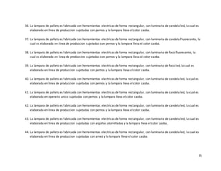 35
36. La lampara de pallets es fabricada con herramientas electricas de forma rectangular, con luminaria de candela led, la cual es
elaborada en linea de produccion sujetadas con pernos y la lampara lleva el color caoba.
37. La lampara de pallets es fabricada con herramientas electricas de forma rectangular, con luminaria de candela fluorecente, la
cual es elaborada en linea de produccion sujetadas con pernos y la lampara lleva el color caoba.
38. La lampara de pallets es fabricada con herramientas electricas de forma rectangular, con luminaria de foco fluorecente, la
cual es elaborada en linea de produccion sujetadas con pernos y la lampara lleva el color caoba.
39. La lampara de pallets es fabricada con herramientas electricas de forma rectangular, con luminaria de foco led, la cual es
elaborada en linea de produccion sujetadas con pernos y la lampara lleva el color caoba.
40. La lampara de pallets es fabricada con herramientas electricas de forma rectangular, con luminaria de candela led, la cual es
elaborada en linea de produccion sujetadas con pernos y la lampara lleva el color caoba.
41. La lampara de pallets es fabricada con herramientas electricas de forma rectangular, con luminaria de candela led, la cual es
elaborada en operario unico sujetadas con pernos y la lampara lleva el color caoba.
42. La lampara de pallets es fabricada con herramientas electricas de forma rectangular, con luminaria de candela led, la cual es
elaborada en linea de produccion sujetadas con pernos y la lampara lleva el color caoba.
43. La lampara de pallets es fabricada con herramientas electricas de forma rectangular, con luminaria de candela led, la cual es
elaborada en linea de produccion sujetadas con argollas atornilladas y la lampara lleva el color caoba.
44. La lampara de pallets es fabricada con herramientas electricas de forma rectangular, con luminaria de candela led, la cual es
elaborada en linea de produccion sujetadas con arnez y la lampara lleva el color caoba.
 