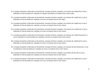 37
53. La lampara de pallets es fabricada con herramientas manuales de forma cuadrada, con luminaria de candela led, la cual es
elaborada en linea de produccion sujetadas con argollas atornilladas y la lampara lleva el color caoba.
54. La lampara de pallets es fabricada con herramientas manuales de forma cuadrada, con luminaria de candela led, la cual es
elaborada en linea de produccion sujetadas con arnez y la lampara lleva el color negro.
55. La lampara de pallets es fabricada con herramientas manuales de forma cuadrada, con luminaria de candela led, la cual es
elaborada en linea de produccion sujetadas con arnez y la lampara lleva el color natural.
56. La lampara de pallets es fabricada con herramientas manuales de forma triangular, con luminaria de candela led, la cual es
elaborada en linea de produccion sujetadas con arnez y la lampara lleva el color natural.
57. La lampara de pallets es fabricada con herramientas manuales de forma cuadrada, con luminaria de candela fluorecente, la
cual es elaborada en linea de produccion sujetadas con arnez y la lampara lleva el color natural.
58. La lampara de pallets es fabricada con herramientas manuales de forma cuadrada, con luminaria de candela led, la cual es
elaborada en linea de produccion sujetadas con arnez y la lampara lleva el color natural.
59. La lampara de pallets es fabricada con herramientas manuales de forma cuadrada, con luminaria de foco fluorecente, la cual
es elaborada en linea de produccion sujetadas con arnez y la lampara lleva el color natural.
60. La lampara de pallets es fabricada con herramientas manuales de forma cuadrada, con luminaria de foco led, la cual es
elaborada en linea de produccion sujetadas con arnez y la lampara lleva el color natural.
61. La lampara de pallets es fabricada con herramientas manuales de forma cuadrada, con luminaria de candela led, la cual es
elaborada en linea de produccion sujetadas con arnez y la lampara lleva el color natural.
 