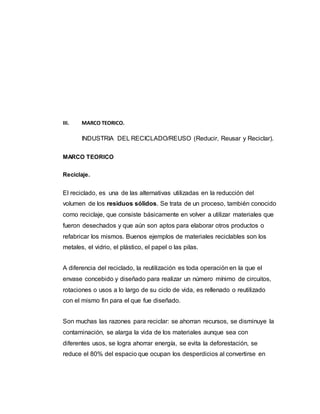 III. MARCO TEORICO.
INDUSTRIA DEL RECICLADO/REUSO (Reducir, Reusar y Reciclar).
MARCO TEORICO
Reciclaje.
El reciclado, es una de las alternativas utilizadas en la reducción del
volumen de los residuos sólidos. Se trata de un proceso, también conocido
como reciclaje, que consiste básicamente en volver a utilizar materiales que
fueron desechados y que aún son aptos para elaborar otros productos o
refabricar los mismos. Buenos ejemplos de materiales reciclables son los
metales, el vidrio, el plástico, el papel o las pilas.
A diferencia del reciclado, la reutilización es toda operación en la que el
envase concebido y diseñado para realizar un número mínimo de circuitos,
rotaciones o usos a lo largo de su ciclo de vida, es rellenado o reutilizado
con el mismo fin para el que fue diseñado.
Son muchas las razones para reciclar: se ahorran recursos, se disminuye la
contaminación, se alarga la vida de los materiales aunque sea con
diferentes usos, se logra ahorrar energía, se evita la deforestación, se
reduce el 80% del espacio que ocupan los desperdicios al convertirse en
 