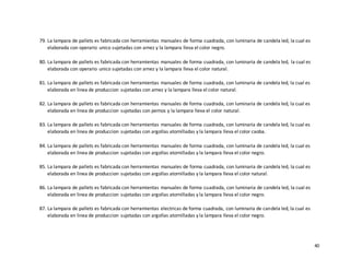 40
79. La lampara de pallets es fabricada con herramientas manuales de forma cuadrada, con luminaria de candela led, la cual es
elaborada con operario unico sujetadas con arnez y la lampara lleva el color negro.
80. La lampara de pallets es fabricada con herramientas manuales de forma cuadrada, con luminaria de candela led, la cual es
elaborada con operario unico sujetadas con arnez y la lampara lleva el color natural.
81. La lampara de pallets es fabricada con herramientas manuales de forma cuadrada, con luminaria de candela led, la cual es
elaborada en linea de produccion sujetadas con arnez y la lampara lleva el color natural.
82. La lampara de pallets es fabricada con herramientas manuales de forma cuadrada, con luminaria de candela led, la cual es
elaborada en linea de produccion sujetadas con pernos y la lampara lleva el color natural.
83. La lampara de pallets es fabricada con herramientas manuales de forma cuadrada, con luminaria de candela led, la cual es
elaborada en linea de produccion sujetadas con argollas atornilladas y la lampara lleva el color caoba.
84. La lampara de pallets es fabricada con herramientas manuales de forma cuadrada, con luminaria de candela led, la cual es
elaborada en linea de produccion sujetadas con argollas atornilladas y la lampara lleva el color negro.
85. La lampara de pallets es fabricada con herramientas manuales de forma cuadrada, con luminaria de candela led, la cual es
elaborada en linea de produccion sujetadas con argollas atornilladas y la lampara lleva el color natural.
86. La lampara de pallets es fabricada con herramientas manuales de forma cuadrada, con luminaria de candela led, la cual es
elaborada en linea de produccion sujetadas con argollas atornilladas y la lampara lleva el color negro.
87. La lampara de pallets es fabricada con herramientas electricas de forma cuadrada, con luminaria de candela led, la cual es
elaborada en linea de produccion sujetadas con argollas atornilladas y la lampara lleva el color negro.
 