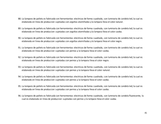 41
88. La lampara de pallets es fabricada con herramientas electricas de forma cuadrada, con luminaria de candela led, la cual es
elaborada en linea de produccion sujetadas con argollas atornilladas y la lampara lleva el color natural.
89. La lampara de pallets es fabricada con herramientas electricas de forma cuadrada, con luminaria de candela led, la cual es
elaborada en linea de produccion sujetadas con argollas atornilladas y la lampara lleva el color caoba.
90. La lampara de pallets es fabricada con herramientas electricas de forma cuadrada, con luminaria de candela led, la cual es
elaborada en linea de produccion sujetadas con argollas atornilladas y la lampara lleva el color negro.
91. La lampara de pallets es fabricada con herramientas electricas de forma cuadrada, con luminaria de candela led, la cual es
elaborada en linea de produccion sujetadas con pernos y la lampara lleva el color caoba.
92. La lampara de pallets es fabricada con herramientas electricas de forma cuadrada, con luminaria de candela led, la cual es
elaborada en linea de produccion sujetadas con pernos y la lampara lleva el color negro.
93. La lampara de pallets es fabricada con herramientas electricas de forma cuadrada, con luminaria de candela led, la cual es
elaborada en linea de produccion sujetadas con pernos y la lampara lleva el color natural.
94. La lampara de pallets es fabricada con herramientas electricas de forma cuadrada, con luminaria de candela led, la cual es
elaborada en linea de produccion sujetadas con pernos y la lampara lleva el color caoba.
95. La lampara de pallets es fabricada con herramientas electricas de forma cuadrada, con luminaria de candela led, la cual es
elaborada en linea de produccion sujetadas con pernos y la lampara lleva el color caoba.
96. La lampara de pallets es fabricada con herramientas electricas de forma cuadrada, con luminaria de candela fluorecente, la
cual es elaborada en linea de produccion sujetadas con pernos y la lampara lleva el color caoba.
 