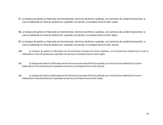 42
97. La lampara de pallets es fabricada con herramientas electricas de forma cuadrada, con luminaria de candela fluorecente, la
cual es elaborada en linea de produccion sujetadas con pernos y la lampara lleva el color caoba.
98. La lampara de pallets es fabricada con herramientas electricas de forma cuadrada, con luminaria de candela fluorecente, la
cual es elaborada en linea de produccion sujetadas con pernos y la lampara lleva el color negro.
99. La lampara de pallets es fabricada con herramientas electricas de forma cuadrada, con luminaria de candela fluorecente, la
cual es elaborada en linea de produccion sujetadas con pernos y la lampara lleva el color natural.
100. La lampara de pallets es fabricada con herramientas manuales de forma cuadrada, con luminaria de candela led, la cual es
elaborada en linea de produccion sujetadas con pernos y la lampara lleva el color negro.
101. La lamparade palletsesfabricadaconherramientasmanualesde formacuadrada,con luminaria de candelaled,lacual es
elaboradaenlineade produccionsujetadasconpernosylalamparallevael colornatural.
102. La lamparade palletsesfabricadaconherramientasmanualesde formacuadrada,con luminariade candelaled,lacual es
elaboradaenlineade produccionsujetadasconpernosylalamparallevael colorcaoba.
 