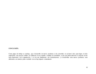 43
CONCLUSIÓN.
Como grupo de trabajo se concluye, que el desarrollo de nuevos productos se ha convertido en un factor clave para lograr el éxito
empresarial, este proceso conlleva la realización de un conjunto complejo de actividades, en las que deben intervenir la mayoría de las
áreas funcionales de la organización; y si con este fundamento nos concientizamos, y al desarrollar estos nuevos productos, sean
elaborados con materia prima reciclada con un bajo impacto contaminante
 