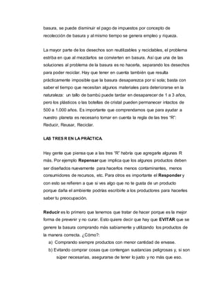 basura, se puede disminuir el pago de impuestos por concepto de
recolección de basura y al mismo tiempo se genera empleo y riqueza.
La mayor parte de los desechos son reutilizables y reciclables, el problema
estriba en que al mezclarlos se convierten en basura. Así que una de las
soluciones al problema de la basura es no hacerla, separando los desechos
para poder reciclar. Hay que tener en cuenta también que resulta
prácticamente imposible que la basura desaparezca por sí sola; basta con
saber el tiempo que necesitan algunos materiales para deteriorarse en la
naturaleza: un tallo de bambú puede tardar en desaparecer de 1 a 3 años,
pero los plásticos o las botellas de cristal pueden permanecer intactos de
500 a 1.000 años. Es importante que comprendamos que para ayudar a
nuestro planeta es necesario tomar en cuenta la regla de las tres “R”:
Reducir, Reusar, Reciclar.
LAS TRES R EN LA PRÁCTICA.
Hay gente que piensa que a las tres “R” habría que agregarle algunas R
más. Por ejemplo Repensar que implica que los algunos productos deben
ser diseñados nuevamente para hacerlos menos contaminantes, menos
consumidores de recursos, etc. Para otros es importante el Responder y
con esto se refieren a que si ves algo que no te gusta de un producto
porque daña el ambiente podrías escribirle a los productores para hacerles
saber tu preocupación.
Reducir es lo primero que tenemos que tratar de hacer porque es la mejor
forma de prevenir y no curar. Esto quiere decir que hay que EVITAR que se
genere la basura comprando más sabiamente y utilizando los productos de
la manera correcta. ¿Cómo?:
a) Comprando siempre productos con menor cantidad de envase.
b) Evitando comprar cosas que contengan sustancias peligrosas y, si son
súper necesarias, asegurarse de tener lo justo y no más que eso.
 