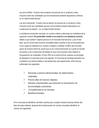 Ley de la Oferta: “Cuanto más se eleven los precios de un producto o bien,
mayores serán las cantidades que los empresarios estarán dispuestos a ofrecer,
en un determinado tiempo”
Ley de la demanda: “Cuanto más se eleven los precios de un producto o bien,
menores serán las cantidades que los consumidores estarán dispuestos y en
condiciones de adquirir , en un determinado tiempo”.
La tendencia actual del mercado, en cuanto a oferta y demanda se manifiesta de la
siguiente manera: Es preferible vender en el exterior y no abastecer la local,
debido a que existen mejores precios en el mercado internacional; y por el otro
lado, que el consumidor local de reciclables debe importar lo que el mercado local
no es capaz de abastecer en cuanto a calidad y cantidad. El 80% del mercado
opera de manera informal, sector que se ve menos favorecido en cuanto al remate
de precios y las condiciones de trabajo en que se encuentran para realizar la
recuperación de materiales. El otro 20% es el sector formal, quienes se encargan
de abastecer el mercado local y de exportar. El mercado de reciclaje presenta una
movilidad muy intensa debido a las tendencias que experimenta, entre las que
sobresalen las siguientes:
 Demanda y precios internacionales de determinados
materiales.
 Precios altos de insumos vírgenes.
 Alianzas empresariales que presionan la reconversión de
las tecnologías productivas.
 Competitividad en el mercado.
 Beneficios fiscales.
En el mercado se identifican también actores que cumplen ciertas funciones dentro del
flujo de cada material, después de la observación de campo, se puede identificar al
menos, los siguientes:
 