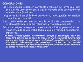 CONCLUSIONES
Las Redes Sociales están en constante evolución de forma que hoy
en día es de uso común entre la gran mayoría de la sociedad y con
infinidad de aplicaciones.
De gran utilidad en el ámbito profesional, investigación, formación,
comunicación mundial.
El uso de las redes sociales ocasiona la pérdida de contacto físico. Va
en claro detrimento de las relaciones y contacto personales.
Existe un peligro de exponer nuestra esfera íntima personal sin ser
conscientes de la vulnerabilidad a la que en realidad nos hallamos
expuestos.
Las redes sociales ofrecen innumerables ventajas y desventajas. Todo ello
dependerá del uso que se haga de ellas. Son una herramienta fundamental
hoy en día, tanto personal como profesional. Usándolas correctamente,
obtendremos más ventajas que desventajas. Y sobre todo, es esencial
mantener discreción y privacidad en todo aquello que no se quiera exponer a
los demás y no incluirlo en las redes sociales.
 