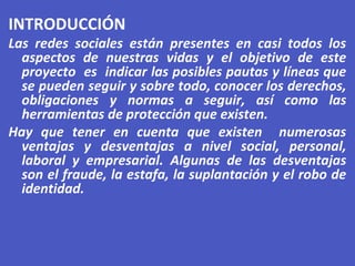 INTRODUCCIÓN
Las redes sociales están presentes en casi todos los
aspectos de nuestras vidas y el objetivo de este
proyecto es indicar las posibles pautas y líneas que
se pueden seguir y sobre todo, conocer los derechos,
obligaciones y normas a seguir, así como las
herramientas de protección que existen.
Hay que tener en cuenta que existen numerosas
ventajas y desventajas a nivel social, personal,
laboral y empresarial. Algunas de las desventajas
son el fraude, la estafa, la suplantación y el robo de
identidad.
 