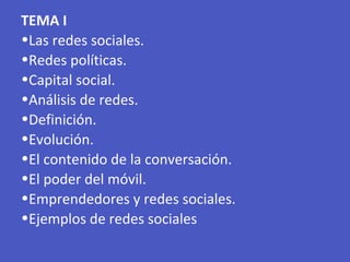 TEMA I
•Las redes sociales.
•Redes políticas.
•Capital social.
•Análisis de redes.
•Definición.
•Evolución.
•El contenido de la conversación.
•El poder del móvil.
•Emprendedores y redes sociales.
•Ejemplos de redes sociales
 