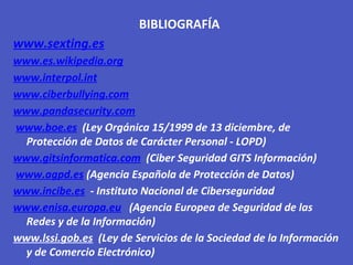 BIBLIOGRAFÍA
www.sexting.es
www.es.wikipedia.org
www.interpol.int
www.ciberbullying.com
www.pandasecurity.com
www.boe.es (Ley Orgánica 15/1999 de 13 diciembre, de
Protección de Datos de Carácter Personal - LOPD)
www.gitsinformatica.com (Ciber Seguridad GITS Información)
www.agpd.es (Agencia Española de Protección de Datos)
www.incibe.es - Instituto Nacional de Ciberseguridad
www.enisa.europa.eu (Agencia Europea de Seguridad de las
Redes y de la Información)
www.lssi.gob.es (Ley de Servicios de la Sociedad de la Información
y de Comercio Electrónico)
 