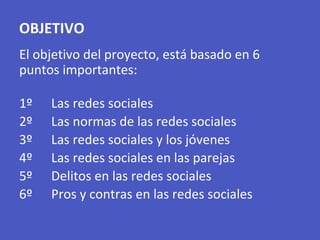 OBJETIVO
El objetivo del proyecto, está basado en 6
puntos importantes:
1º Las redes sociales
2º Las normas de las redes sociales
3º Las redes sociales y los jóvenes
4º Las redes sociales en las parejas
5º Delitos en las redes sociales
6º Pros y contras en las redes sociales
 