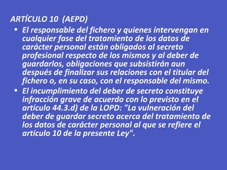 • El responsable del fichero y quienes intervengan en
cualquier fase del tratamiento de los datos de
carácter personal están obligados al secreto
profesional respecto de los mismos y al deber de
guardarlos, obligaciones que subsistirán aun
después de finalizar sus relaciones con el titular del
fichero o, en su caso, con el responsable del mismo.
• El incumplimiento del deber de secreto constituye
infracción grave de acuerdo con lo previsto en el
artículo 44.3.d) de la LOPD: "La vulneración del
deber de guardar secreto acerca del tratamiento de
los datos de carácter personal al que se refiere el
artículo 10 de la presente Ley".
ARTÍCULO 10 (AEPD)
 