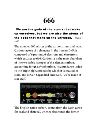 666
We are the gods of the atoms that make
up ourselves, but we are also the atoms of
the gods that make up the universe. - Manly P.
Hall
The number 666 relates to the carbon atom, and man.
Carbon-12; one of 5 elements in the human DNA is
composed of 6 protons, 6 electrons and 6 neutrons,
which equates to 666. Carbon-12 is the most abundant
of the two stable isotopes of the element carbon,
accounting for 98.89% of carbon. Its abundance is due
to the Triple-alpha process by which it is created in
stars, and as Carl Sagan had once said, “we’re made of
star stuff."
The English name carbon, comes from the Latin carbo
for coal and charcoal, whence also comes the French
 
