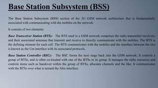 Base Station Subsystem (BSS)
The Base Station Subsystem (BSS) section of the 2G GSM network architecture that is fundamentally
associated with communicating with the mobiles on the network.
It consists of two elements:
•Base Transceiver Station (BTS): The BTS used in a GSM network comprises the radio transmitter receivers,
and their associated antennas that transmit and receive to directly communicate with the mobiles. The BTS is
the defining element for each cell. The BTS communicates with the mobiles and the interface between the two
is known as the Um interface with its associated protocols.
•Base Station Controller (BSC): The BSC forms the next stage back into the GSM network. It controls a
group of BTSs, and is often co-located with one of the BTSs in its group. It manages the radio resources and
controls items such as handover within the group of BTSs, allocates channels and the like. It communicates
with the BTSs over what is termed the Abis interface.
 