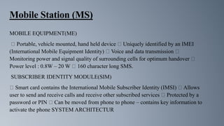Mobile Station (MS)
MOBILE EQUIPMENT(ME)
Portable, vehicle mounted, hand held device Uniquely identified by an IMEI
(International Mobile Equipment Identity) Voice and data transmission
Monitoring power and signal quality of surrounding cells for optimum handover
Power level : 0.8W – 20 W 160 character long SMS.
SUBSCRIBER IDENTITY MODULE(SIM)
Smart card contains the International Mobile Subscriber Identity (IMSI) Allows
user to send and receive calls and receive other subscribed services Protected by a
password or PIN Can be moved from phone to phone – contains key information to
activate the phone SYSTEM ARCHITECTUR
 