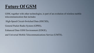 Future Of GSM
GSM, together with other technologies, is part of an evolution of wireless mobile
telecommunication that includes
High-Speed Circuit-Switched Data (HSCSD),
General Packet Radio System (GPRS),
Enhanced Data GSM Environment (EDGE),
and Universal Mobile Telecommunications Service (UMTS).
 