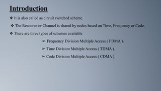 Introduction
❖ It is also called as circuit switched scheme.
❖ The Resource or Channel is shared by nodes based on Time, Frequency or Code.
❖ There are three types of schemes available
➢ Frequency Division Multiple Access ( FDMA ).
➢ Time Division Multiple Access ( TDMA ).
➢ Code Division Multiple Access ( CDMA ).
 