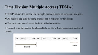 Time Division Multiple Access ( TDMA )
❖ TDMA allows the user to use multiple channels based on different time slots.
❖ All sources are uses the same channel but it will wait for time slots.
❖ The time slots are allocated in the round robin manner.
❖ Unused time slot makes the channel idle so this to leads to poor utilization of
channel.
 